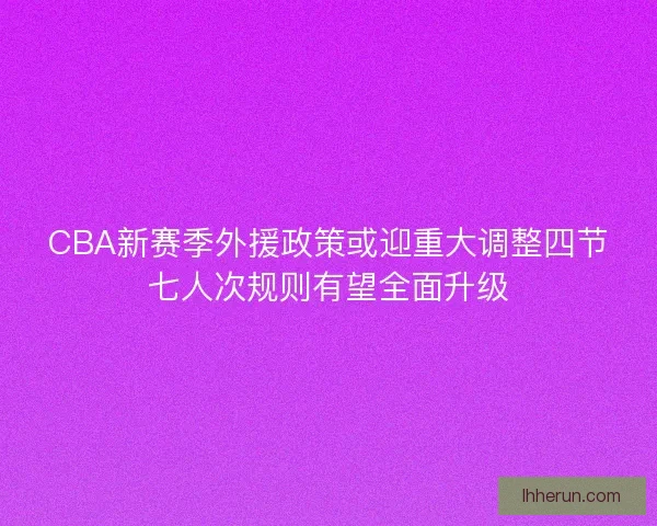 CBA新赛季外援政策或迎重大调整四节七人次规则有望全面升级