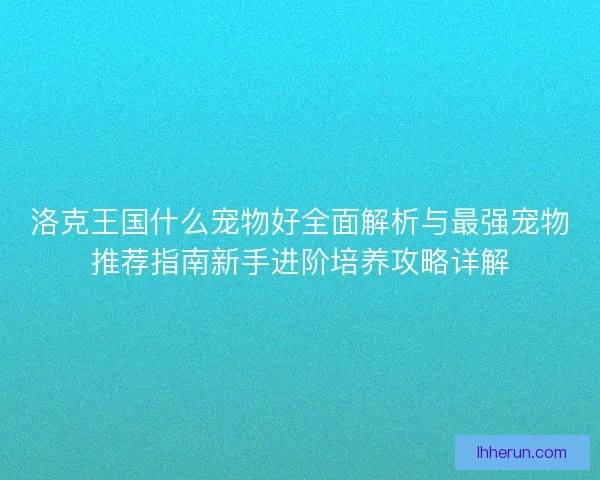 洛克王国什么宠物好全面解析与最强宠物推荐指南新手进阶培养攻略详解