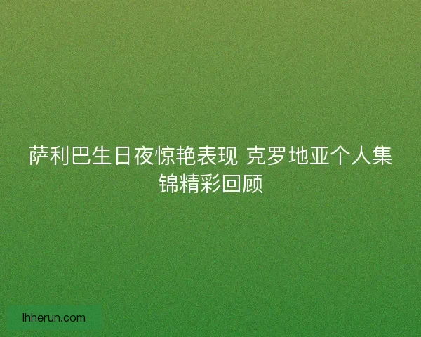 萨利巴生日夜惊艳表现 克罗地亚个人集锦精彩回顾