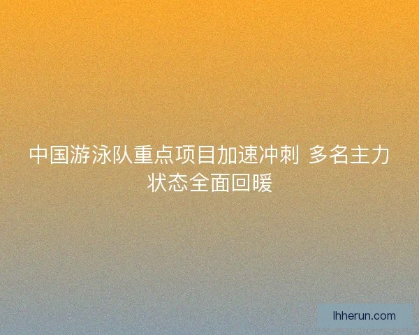 中国游泳队重点项目加速冲刺 多名主力状态全面回暖